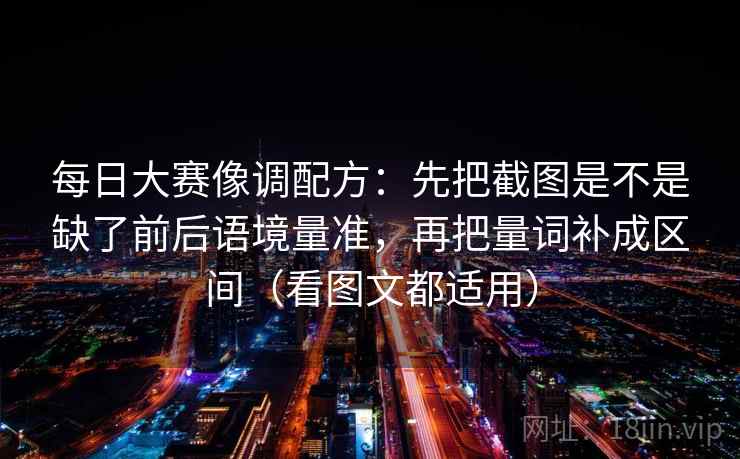 每日大赛像调配方：先把截图是不是缺了前后语境量准，再把量词补成区间（看图文都适用）