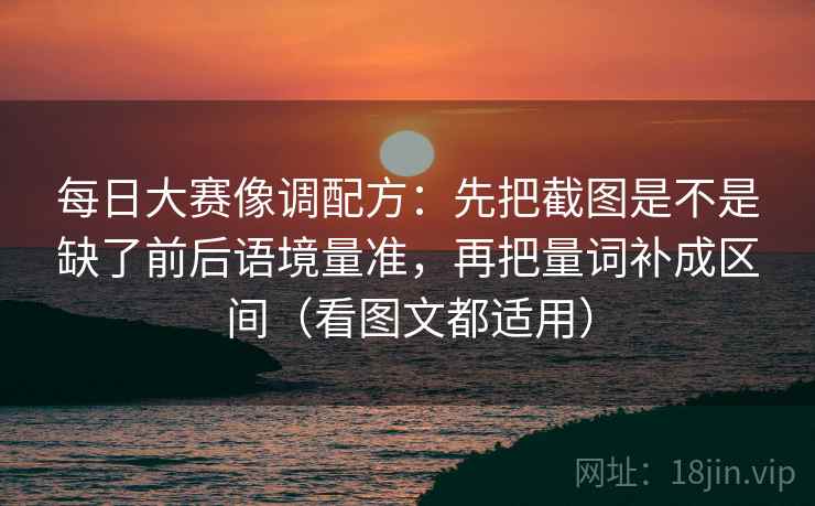 每日大赛像调配方：先把截图是不是缺了前后语境量准，再把量词补成区间（看图文都适用）