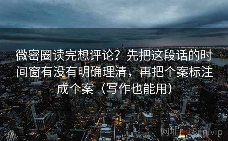 微密圈读完想评论？先把这段话的时间窗有没有明确理清，再把个案标注成个案（写作也能用）