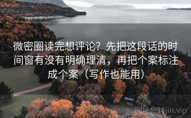 微密圈读完想评论？先把这段话的时间窗有没有明确理清，再把个案标注成个案（写作也能用）