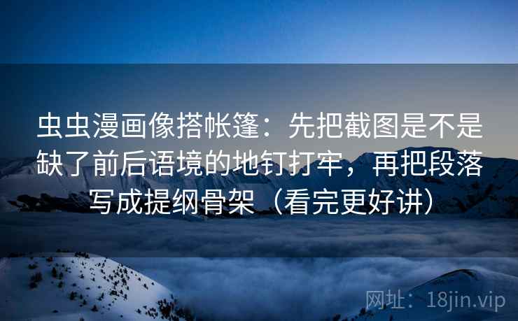 虫虫漫画像搭帐篷：先把截图是不是缺了前后语境的地钉打牢，再把段落写成提纲骨架（看完更好讲）