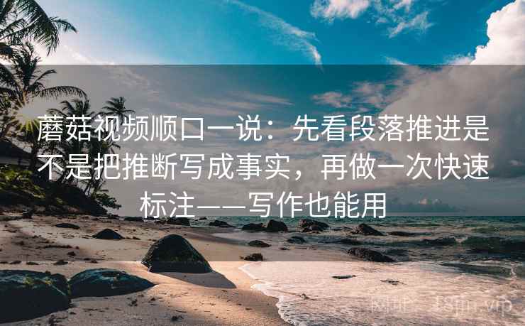 蘑菇视频顺口一说：先看段落推进是不是把推断写成事实，再做一次快速标注——写作也能用