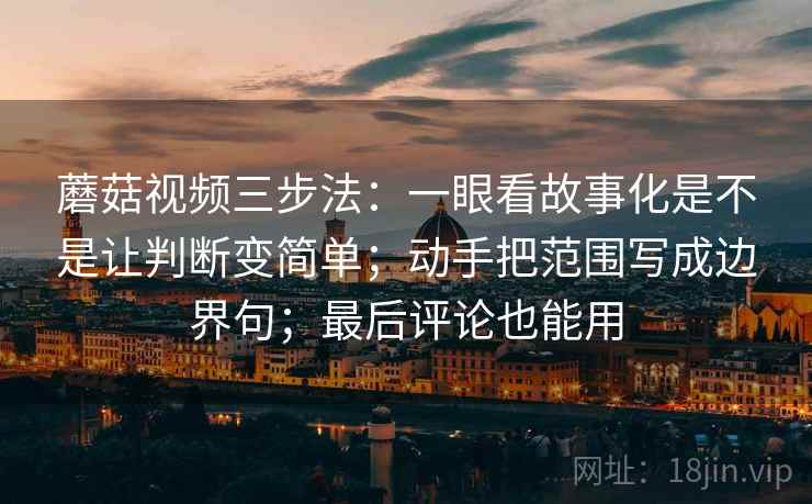 蘑菇视频三步法：一眼看故事化是不是让判断变简单；动手把范围写成边界句；最后评论也能用