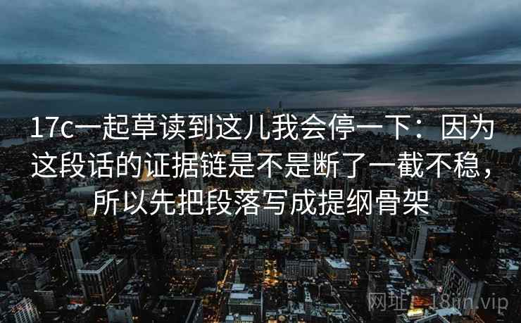 17c一起草读到这儿我会停一下：因为这段话的证据链是不是断了一截不稳，所以先把段落写成提纲骨架
